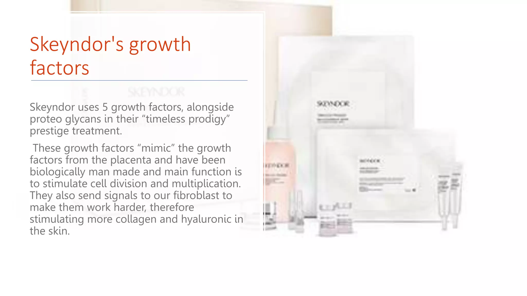 Skeyndor's growth
factors
Skeyndor uses 5 growth factors, alongside
proteo glycans in their “timeless prodigy”
prestige treatment.
These growth factors “mimic” the growth
factors from the placenta and have been
biologically man made and main function is
to stimulate cell division and multiplication.
They also send signals to our fibroblast to
make them work harder, therefore
stimulating more collagen and hyaluronic in
the skin.
 