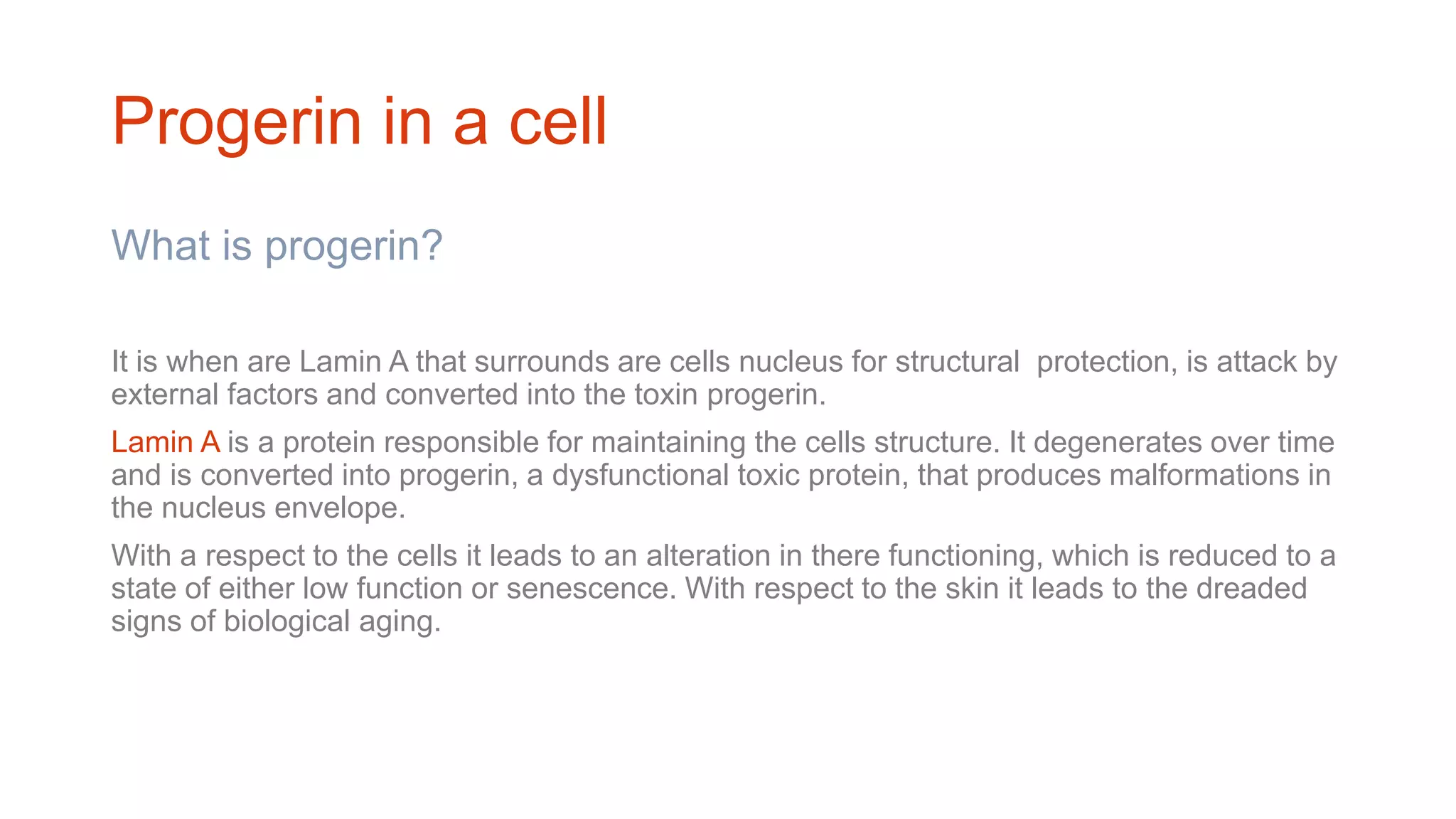 Progerin in a cell
What is progerin?
It is when are Lamin A that surrounds are cells nucleus for structural protection, is attack by
external factors and converted into the toxin progerin.
Lamin A is a protein responsible for maintaining the cells structure. It degenerates over time
and is converted into progerin, a dysfunctional toxic protein, that produces malformations in
the nucleus envelope.
With a respect to the cells it leads to an alteration in there functioning, which is reduced to a
state of either low function or senescence. With respect to the skin it leads to the dreaded
signs of biological aging.
 