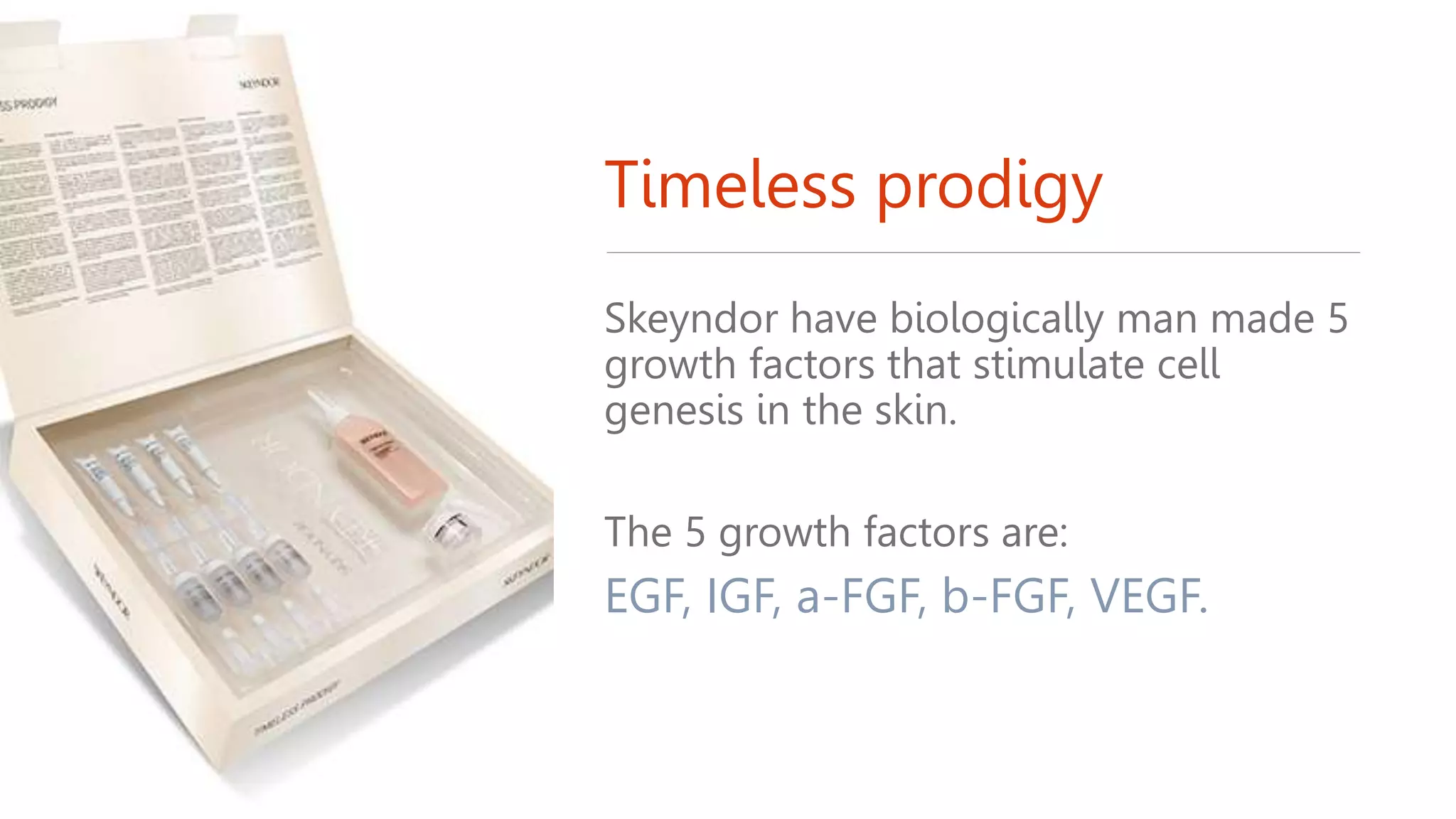 Timeless prodigy
Skeyndor have biologically man made 5
growth factors that stimulate cell
genesis in the skin.
The 5 growth factors are:
EGF, IGF, a-FGF, b-FGF, VEGF.
 