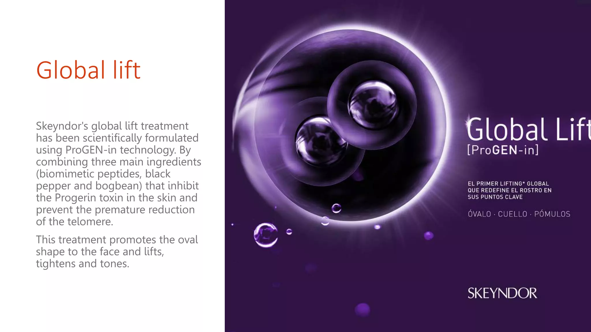 Global lift
Skeyndor's global lift treatment
has been scientifically formulated
using ProGEN-in technology. By
combining three main ingredients
(biomimetic peptides, black
pepper and bogbean) that inhibit
the Progerin toxin in the skin and
prevent the premature reduction
of the telomere.
This treatment promotes the oval
shape to the face and lifts,
tightens and tones.
 