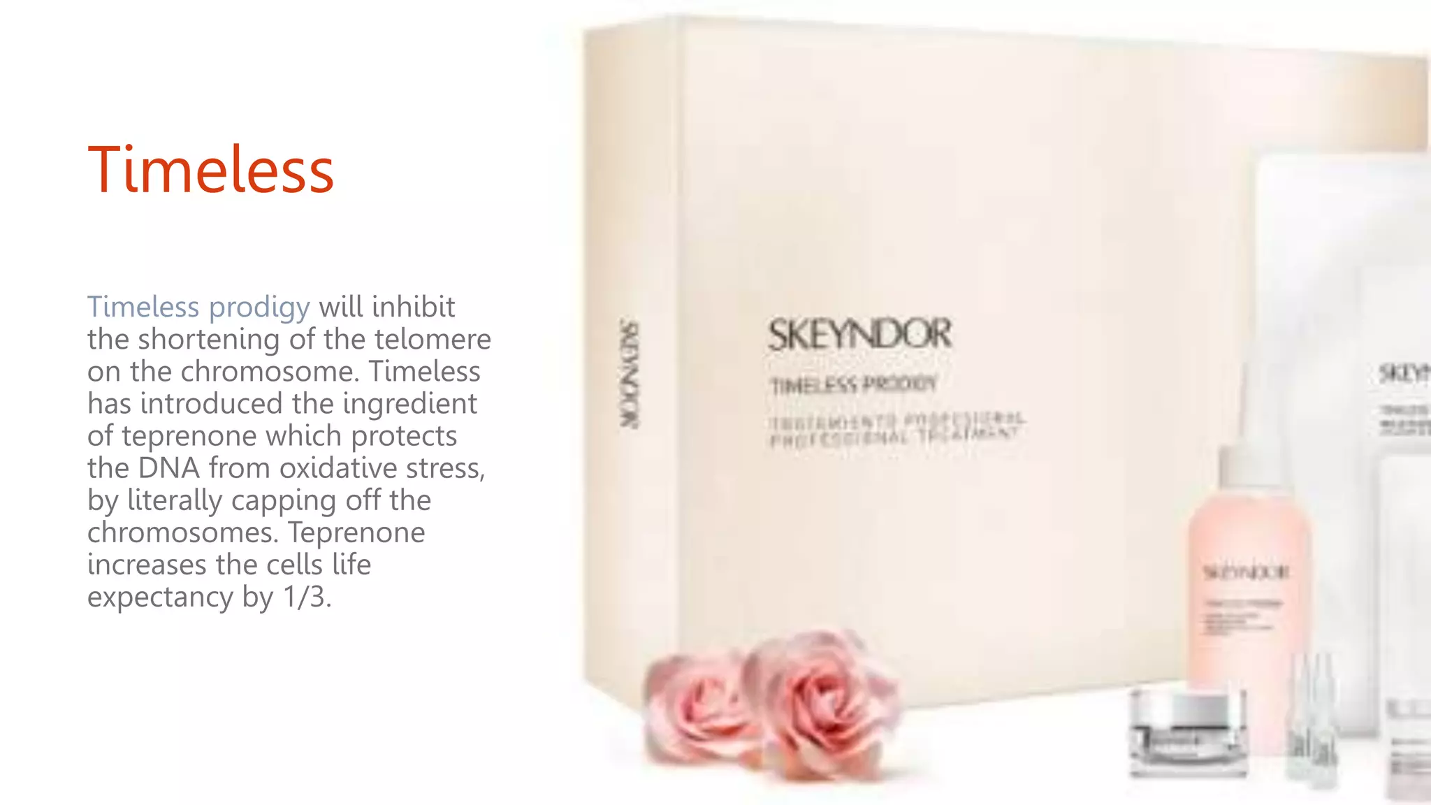 Timeless
Timeless prodigy will inhibit
the shortening of the telomere
on the chromosome. Timeless
has introduced the ingredient
of teprenone which protects
the DNA from oxidative stress,
by literally capping off the
chromosomes. Teprenone
increases the cells life
expectancy by 1/3.
 