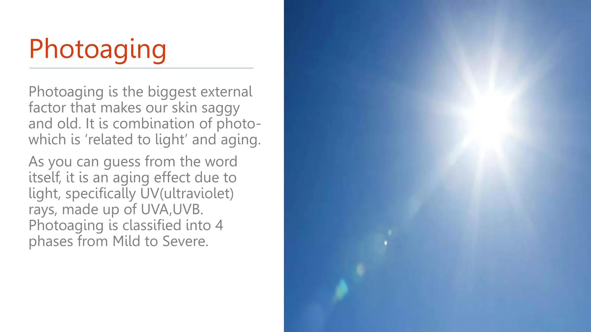 Photoaging
Photoaging is the biggest external
factor that makes our skin saggy
and old. It is combination of photo-
which is ‘related to light’ and aging.
As you can guess from the word
itself, it is an aging effect due to
light, specifically UV(ultraviolet)
rays, made up of UVA,UVB.
Photoaging is classified into 4
phases from Mild to Severe.
 