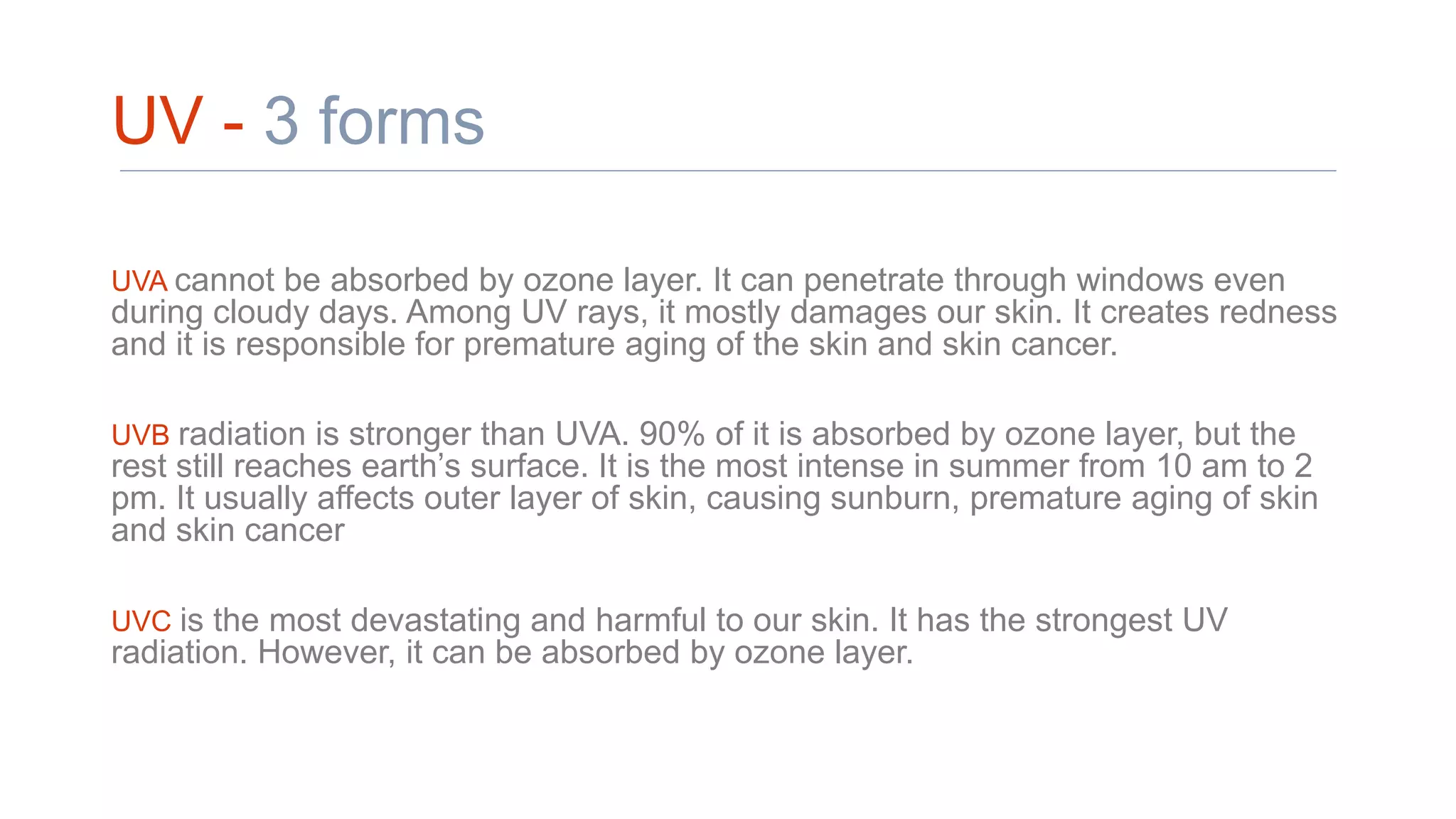UV - 3 forms
UVA cannot be absorbed by ozone layer. It can penetrate through windows even
during cloudy days. Among UV rays, it mostly damages our skin. It creates redness
and it is responsible for premature aging of the skin and skin cancer.
UVB radiation is stronger than UVA. 90% of it is absorbed by ozone layer, but the
rest still reaches earth’s surface. It is the most intense in summer from 10 am to 2
pm. It usually affects outer layer of skin, causing sunburn, premature aging of skin
and skin cancer
UVC is the most devastating and harmful to our skin. It has the strongest UV
radiation. However, it can be absorbed by ozone layer.
 