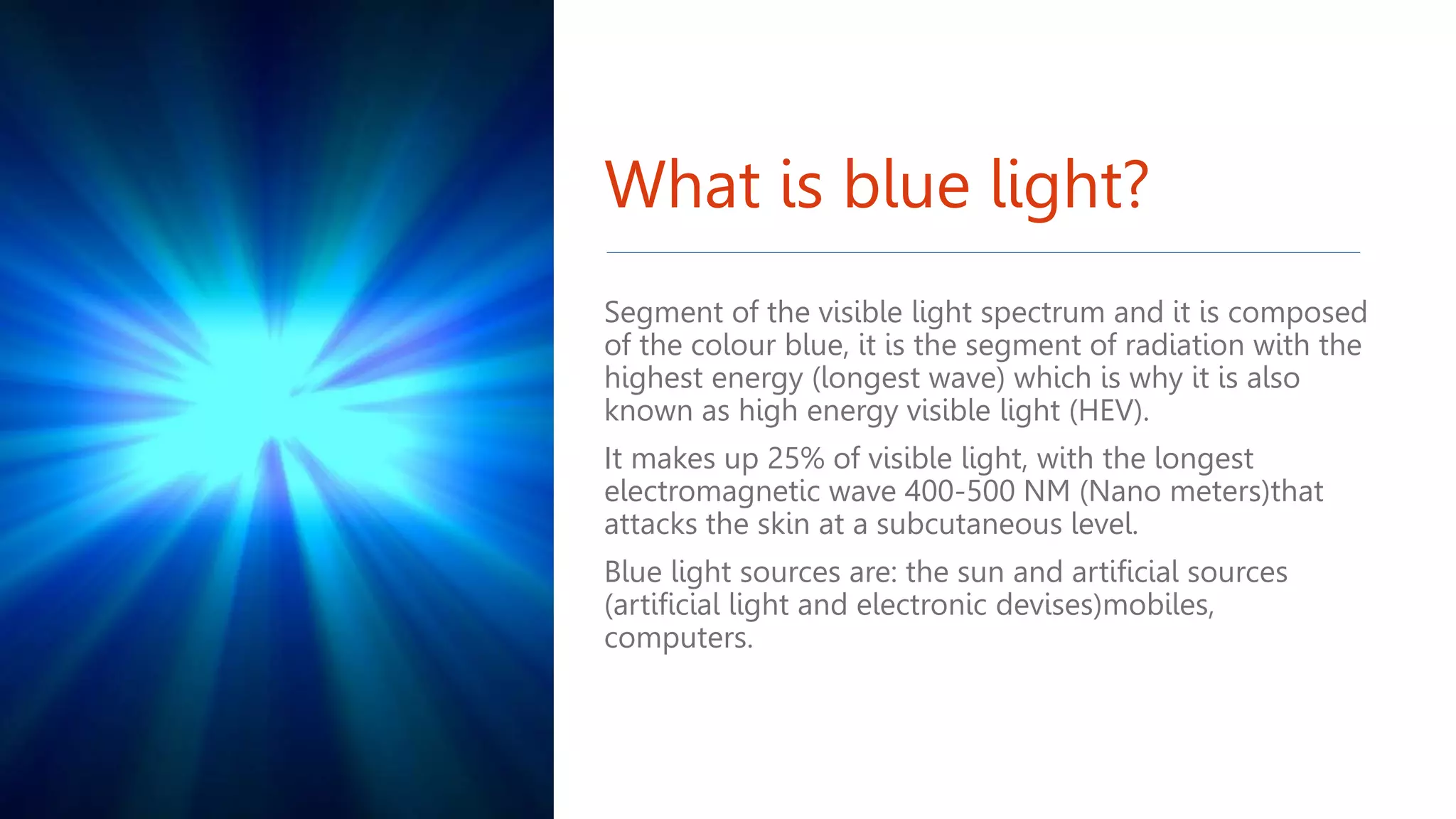 What is blue light?
Segment of the visible light spectrum and it is composed
of the colour blue, it is the segment of radiation with the
highest energy (longest wave) which is why it is also
known as high energy visible light (HEV).
It makes up 25% of visible light, with the longest
electromagnetic wave 400-500 NM (Nano meters)that
attacks the skin at a subcutaneous level.
Blue light sources are: the sun and artificial sources
(artificial light and electronic devises)mobiles,
computers.
 