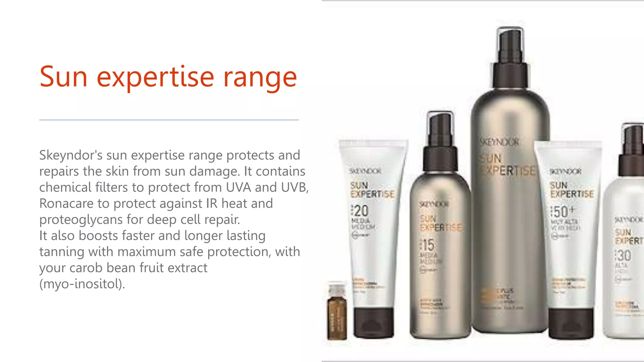 Sun expertise range
Skeyndor's sun expertise range protects and
repairs the skin from sun damage. It contains
chemical filters to protect from UVA and UVB,
Ronacare to protect against IR heat and
proteoglycans for deep cell repair.
It also boosts faster and longer lasting
tanning with maximum safe protection, with
your carob bean fruit extract
(myo-inositol).
 