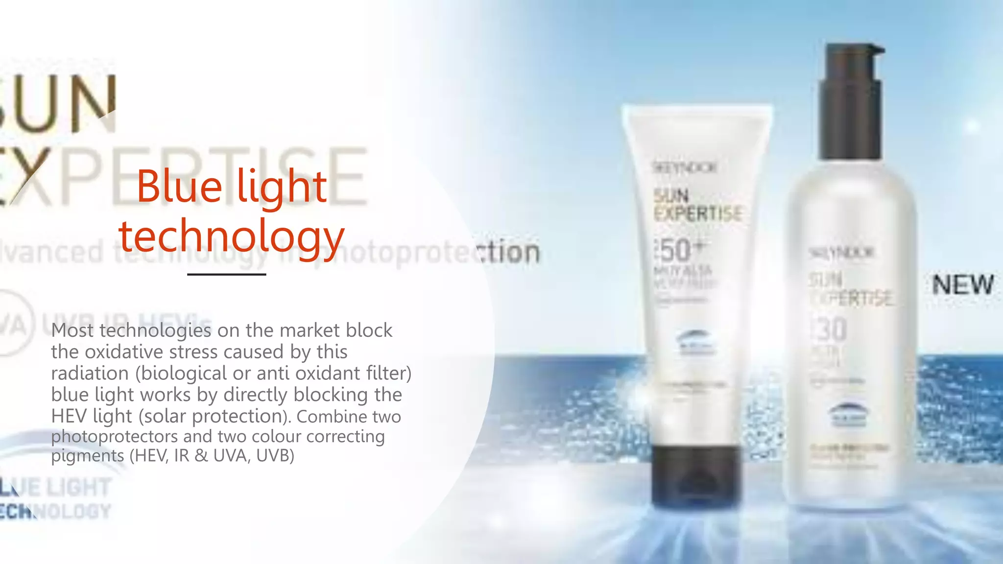 Blue light
technology
Most technologies on the market block
the oxidative stress caused by this
radiation (biological or anti oxidant filter)
blue light works by directly blocking the
HEV light (solar protection). Combine two
photoprotectors and two colour correcting
pigments (HEV, IR & UVA, UVB)
 
