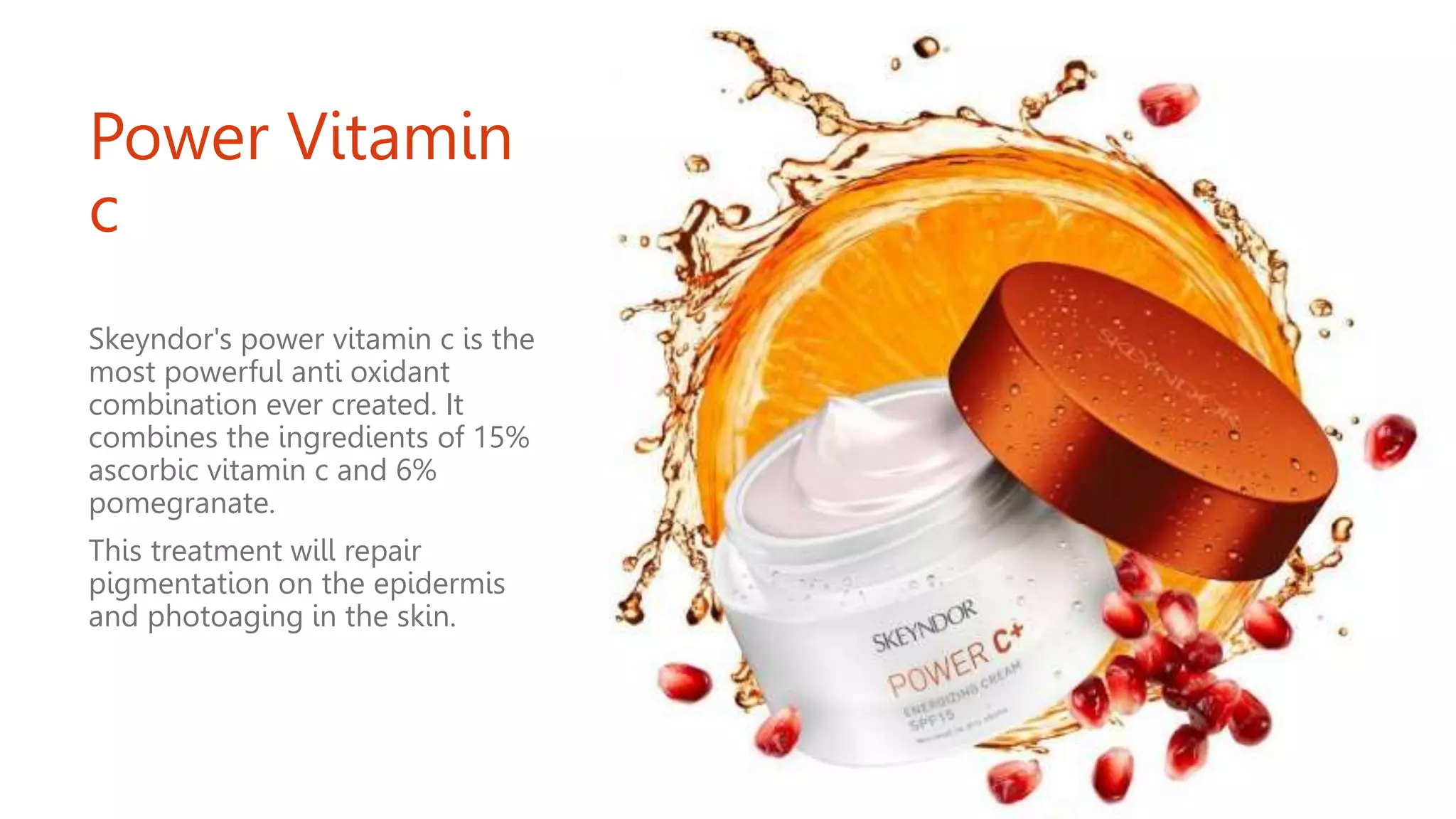Power Vitamin
c
Skeyndor's power vitamin c is the
most powerful anti oxidant
combination ever created. It
combines the ingredients of 15%
ascorbic vitamin c and 6%
pomegranate.
This treatment will repair
pigmentation on the epidermis
and photoaging in the skin.
 