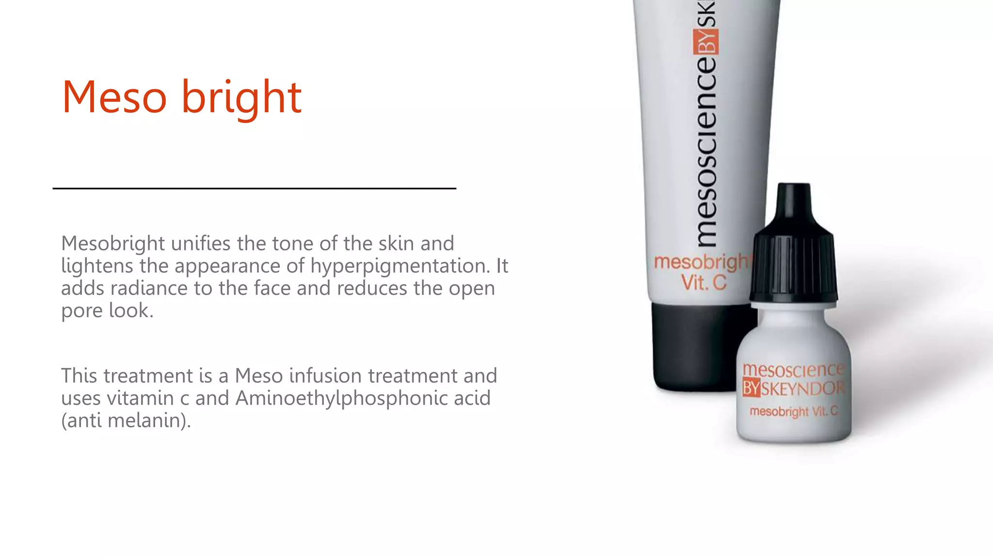 Meso bright
Mesobright unifies the tone of the skin and
lightens the appearance of hyperpigmentation. It
adds radiance to the face and reduces the open
pore look.
This treatment is a Meso infusion treatment and
uses vitamin c and Aminoethylphosphonic acid
(anti melanin).
 