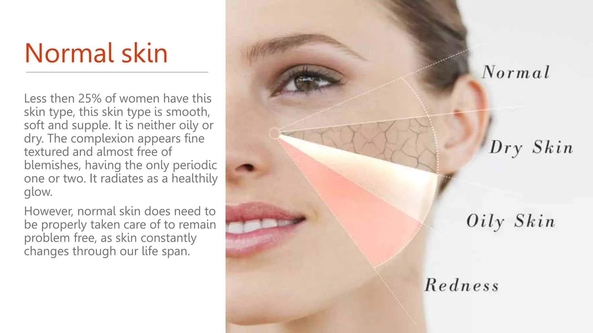 Normal skin
Less then 25% of women have this
skin type, this skin type is smooth,
soft and supple. It is neither oily or
dry. The complexion appears fine
textured and almost free of
blemishes, having the only periodic
one or two. It radiates as a healthily
glow.
However, normal skin does need to
be properly taken care of to remain
problem free, as skin constantly
changes through our life span.
 