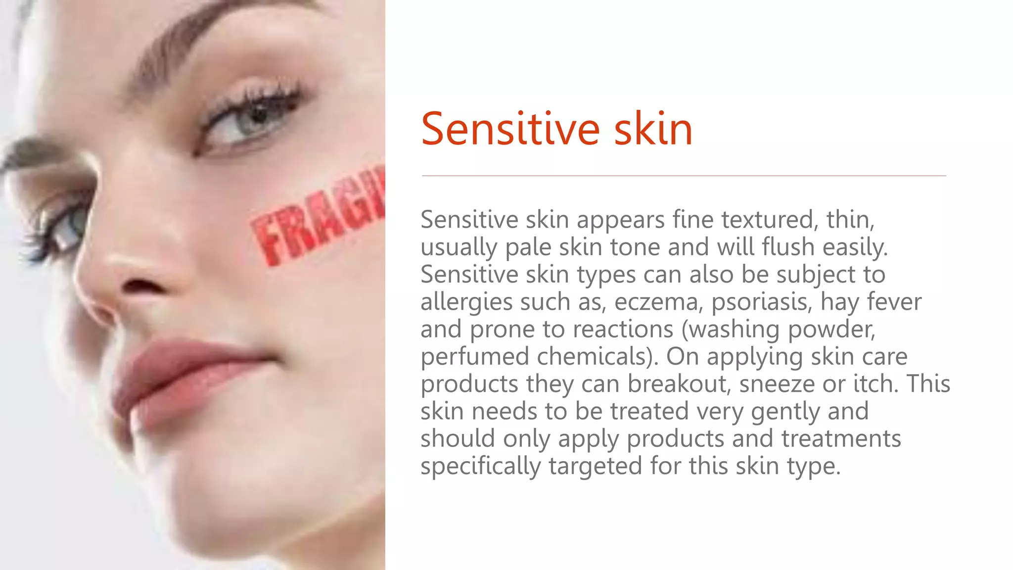 Sensitive skin
Sensitive skin appears fine textured, thin,
usually pale skin tone and will flush easily.
Sensitive skin types can also be subject to
allergies such as, eczema, psoriasis, hay fever
and prone to reactions (washing powder,
perfumed chemicals). On applying skin care
products they can breakout, sneeze or itch. This
skin needs to be treated very gently and
should only apply products and treatments
specifically targeted for this skin type.
 