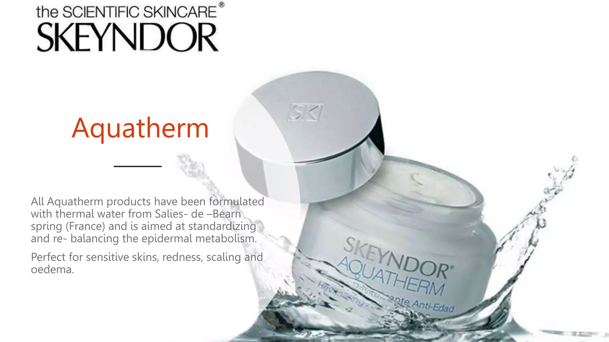 Aquatherm
All Aquatherm products have been formulated
with thermal water from Salies- de –Bearn
spring (France) and is aimed at standardizing
and re- balancing the epidermal metabolism.
Perfect for sensitive skins, redness, scaling and
oedema.
 