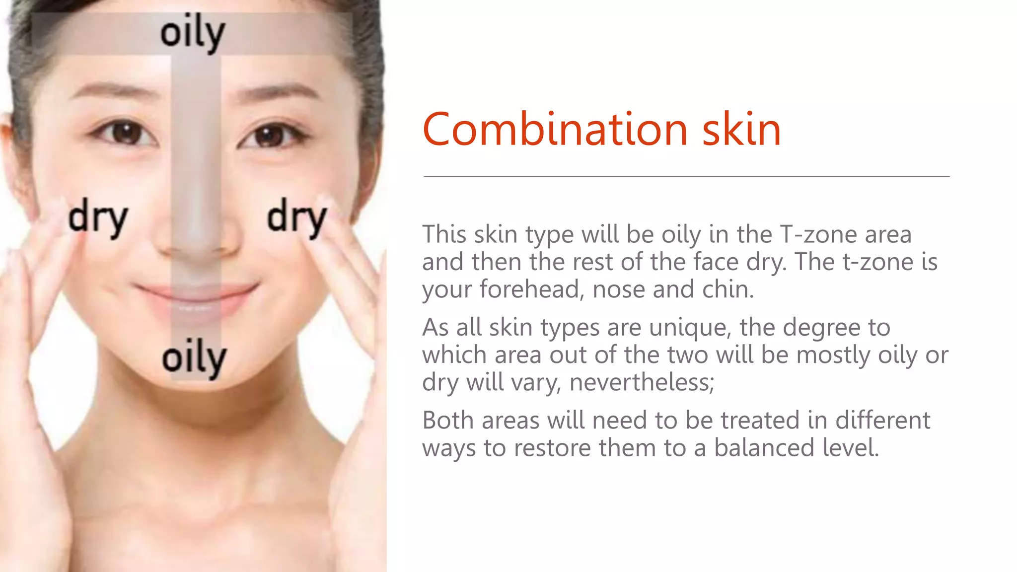 Combination skin
This skin type will be oily in the T-zone area
and then the rest of the face dry. The t-zone is
your forehead, nose and chin.
As all skin types are unique, the degree to
which area out of the two will be mostly oily or
dry will vary, nevertheless;
Both areas will need to be treated in different
ways to restore them to a balanced level.
 
