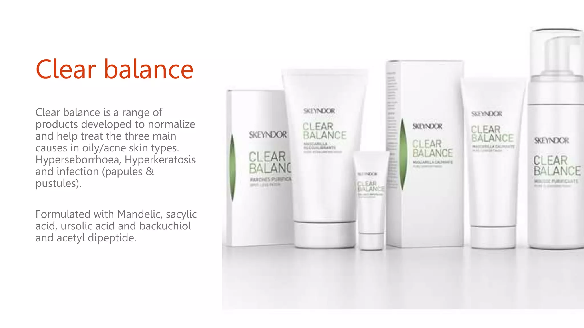 Clear balance
Clear balance is a range of
products developed to normalize
and help treat the three main
causes in oily/acne skin types.
Hyperseborrhoea, Hyperkeratosis
and infection (papules &
pustules).
Formulated with Mandelic, sacylic
acid, ursolic acid and backuchiol
and acetyl dipeptide.
 