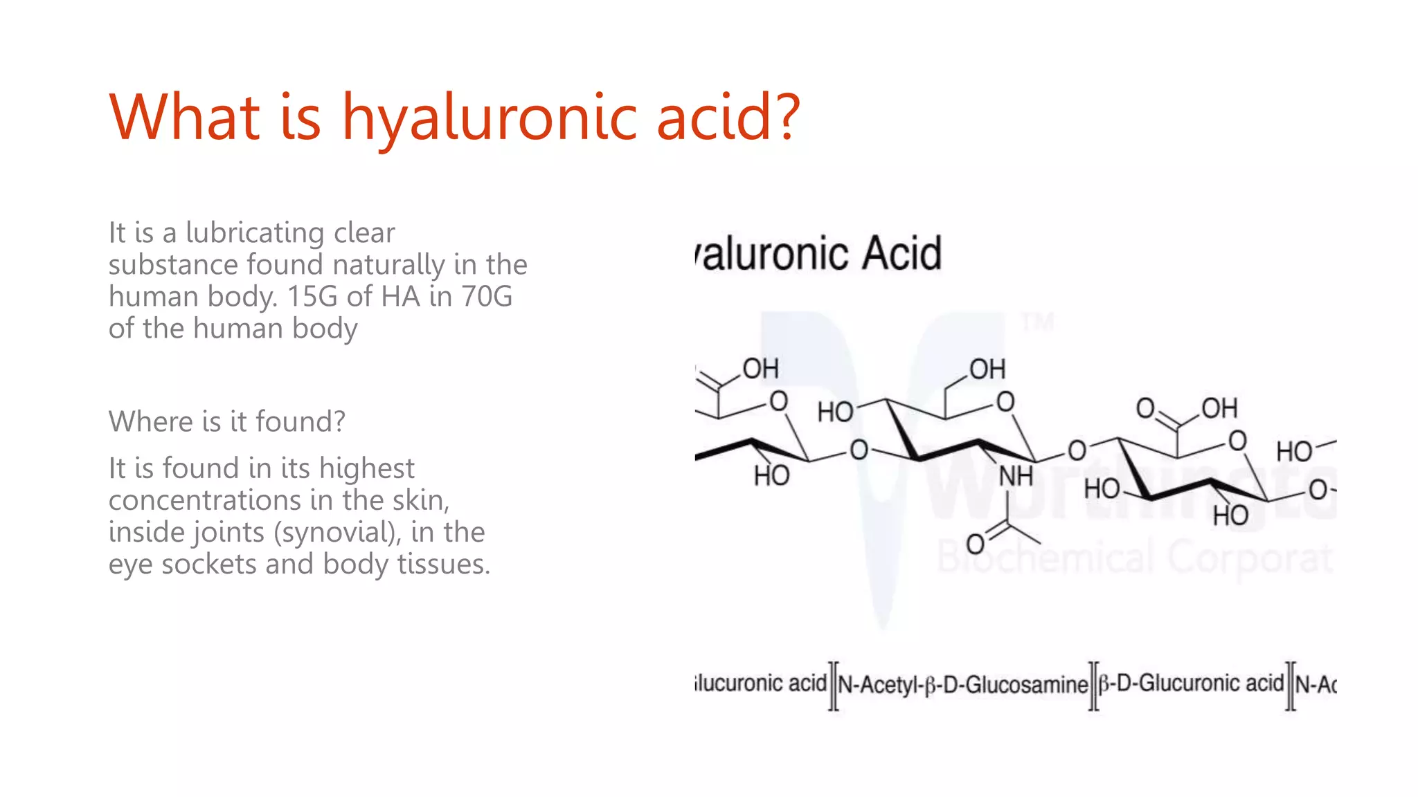 What is hyaluronic acid?
It is a lubricating clear
substance found naturally in the
human body. 15G of HA in 70G
of the human body
Where is it found?
It is found in its highest
concentrations in the skin,
inside joints (synovial), in the
eye sockets and body tissues.
 