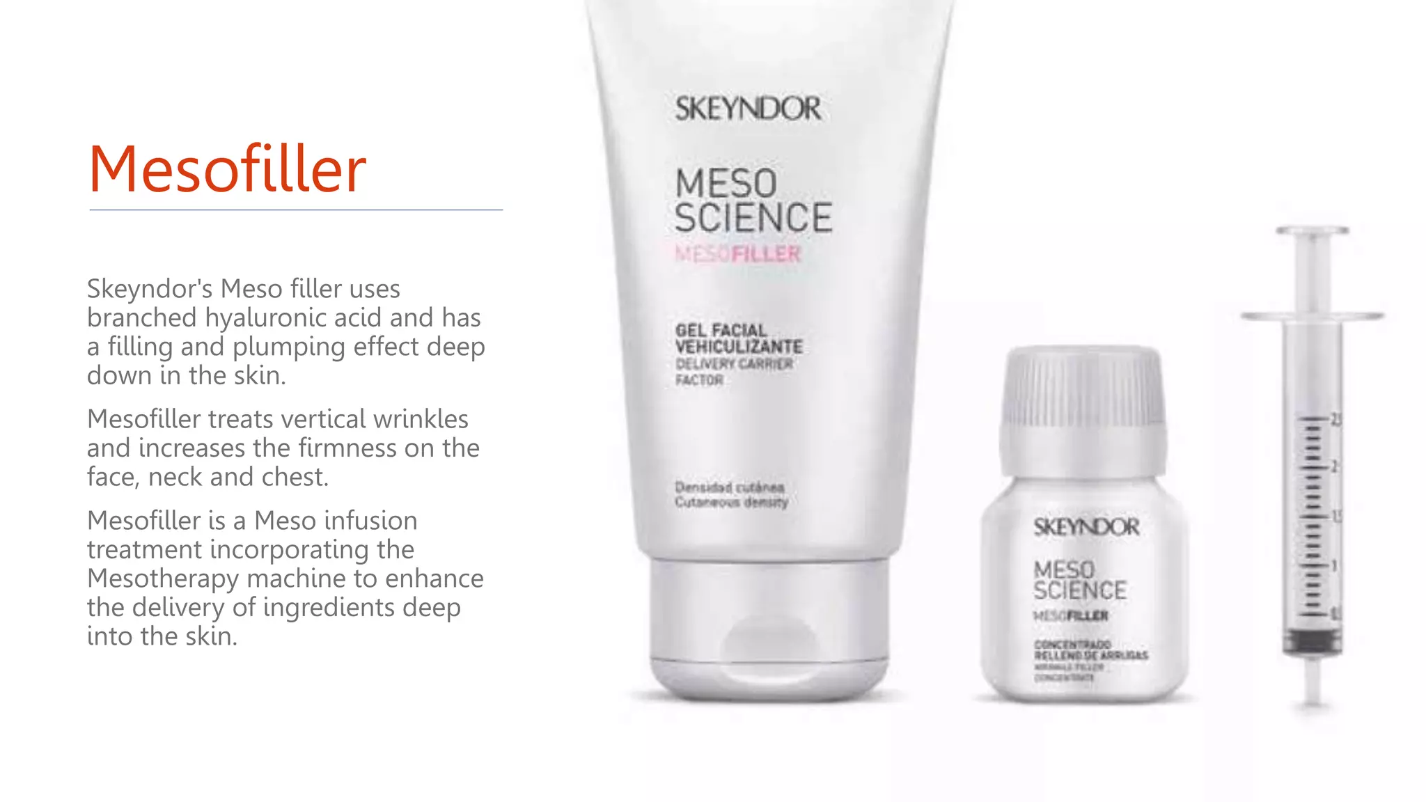 Mesofiller
Skeyndor's Meso filler uses
branched hyaluronic acid and has
a filling and plumping effect deep
down in the skin.
Mesofiller treats vertical wrinkles
and increases the firmness on the
face, neck and chest.
Mesofiller is a Meso infusion
treatment incorporating the
Mesotherapy machine to enhance
the delivery of ingredients deep
into the skin.
 