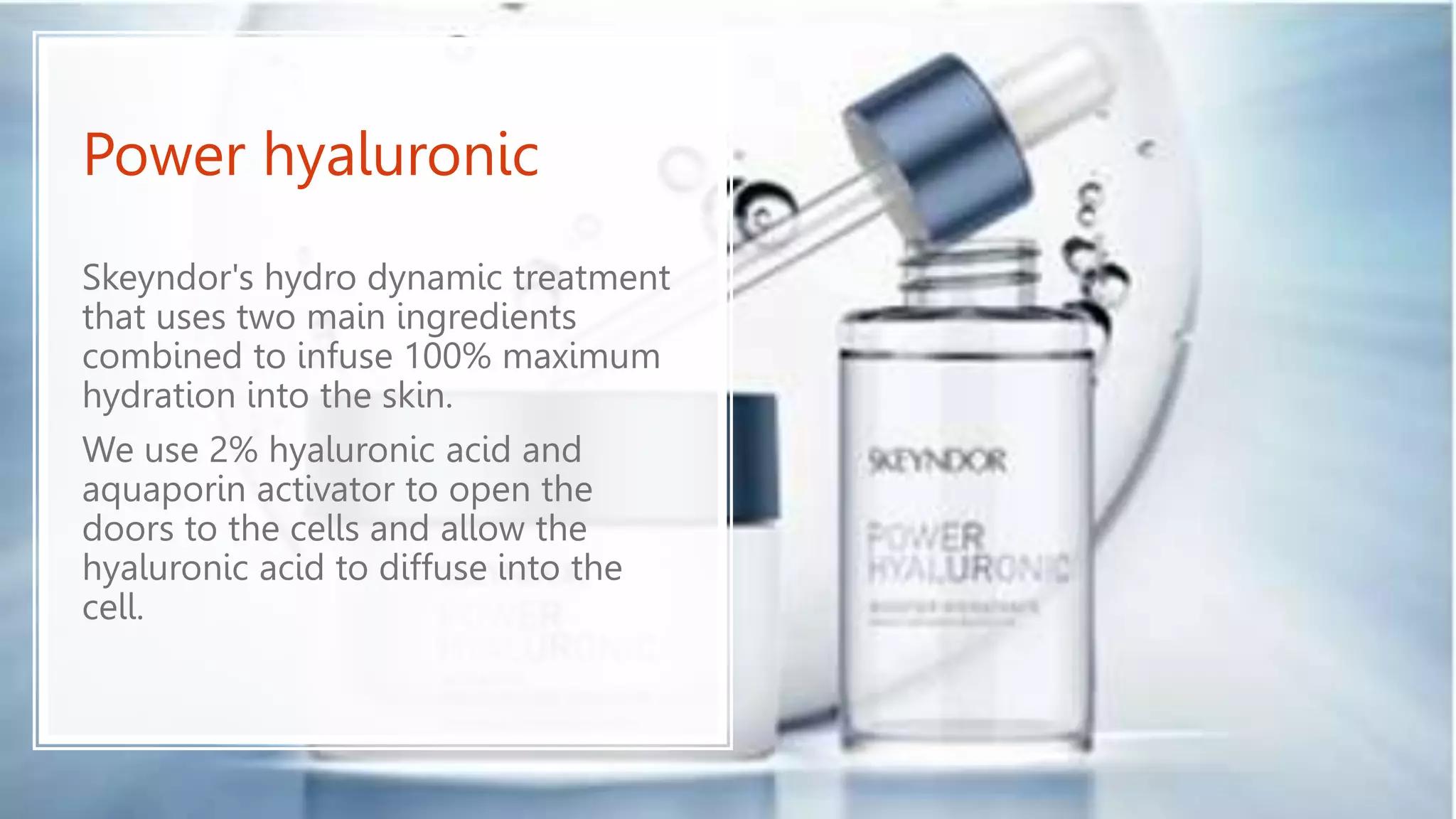 Power hyaluronic
Skeyndor's hydro dynamic treatment
that uses two main ingredients
combined to infuse 100% maximum
hydration into the skin.
We use 2% hyaluronic acid and
aquaporin activator to open the
doors to the cells and allow the
hyaluronic acid to diffuse into the
cell.
 