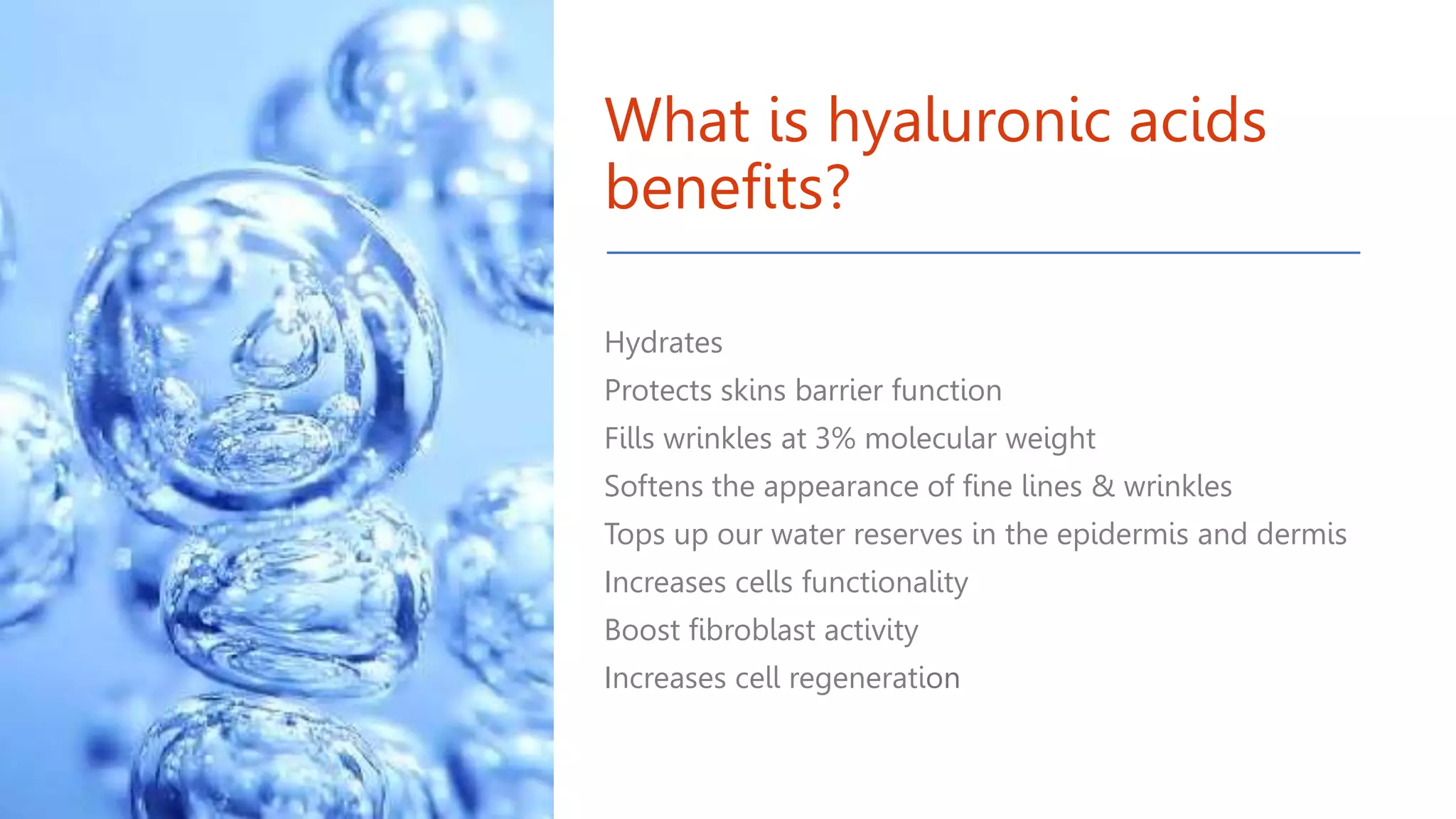 What is hyaluronic acids
benefits?
Hydrates
Protects skins barrier function
Fills wrinkles at 3% molecular weight
Softens the appearance of fine lines & wrinkles
Tops up our water reserves in the epidermis and dermis
Increases cells functionality
Boost fibroblast activity
Increases cell regeneration
 