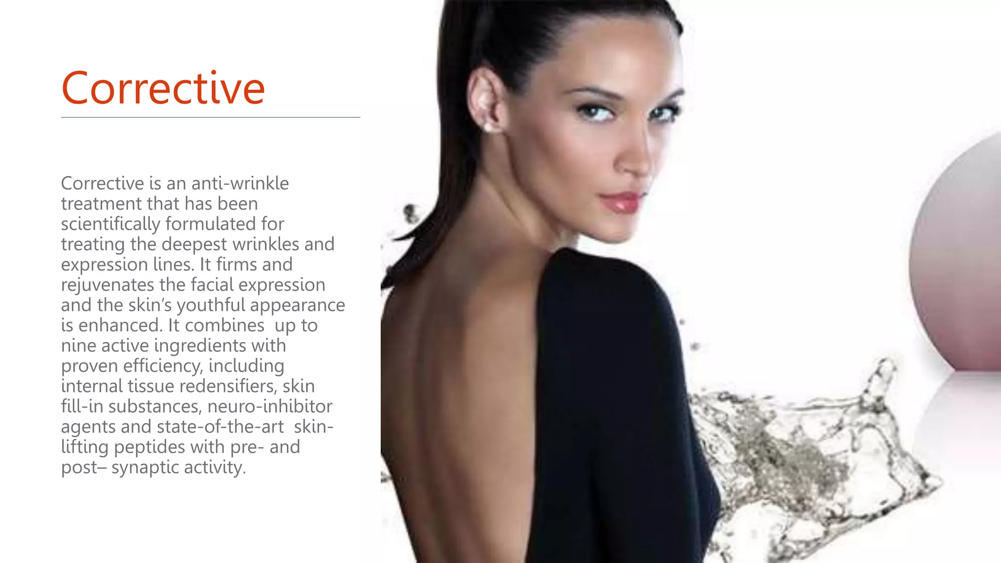 Corrective
Corrective is an anti-wrinkle
treatment that has been
scientifically formulated for
treating the deepest wrinkles and
expression lines. It firms and
rejuvenates the facial expression
and the skin’s youthful appearance
is enhanced. It combines up to
nine active ingredients with
proven efficiency, including
internal tissue redensifiers, skin
fill-in substances, neuro-inhibitor
agents and state-of-the-art skin-
lifting peptides with pre- and
post– synaptic activity.
 