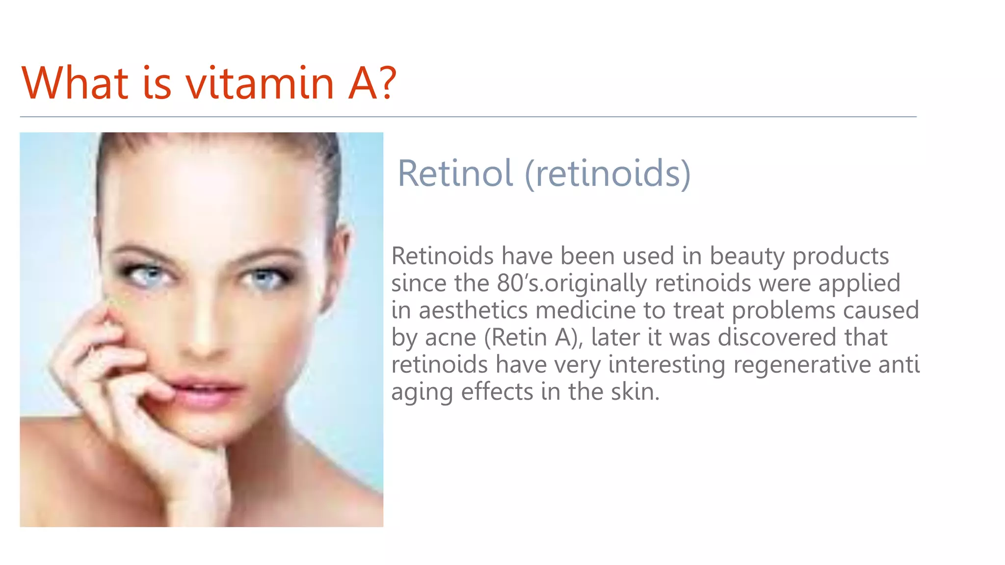 What is vitamin A?
Retinol (retinoids)
Retinoids have been used in beauty products
since the 80’s.originally retinoids were applied
in aesthetics medicine to treat problems caused
by acne (Retin A), later it was discovered that
retinoids have very interesting regenerative anti
aging effects in the skin.
 