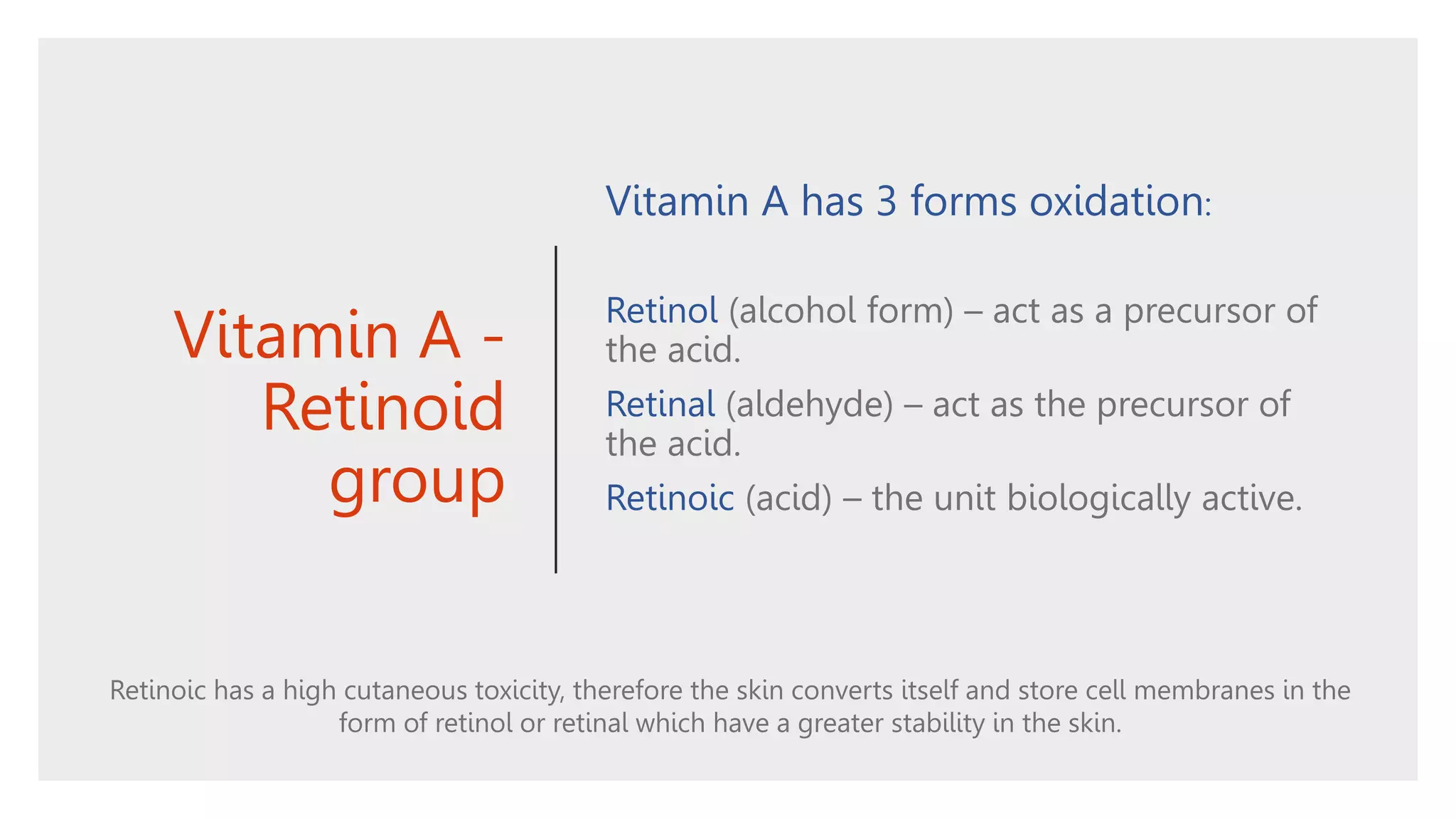 Vitamin A -
Retinoid
group
Vitamin A has 3 forms oxidation:
Retinol (alcohol form) – act as a precursor of
the acid.
Retinal (aldehyde) – act as the precursor of
the acid.
Retinoic (acid) – the unit biologically active.
Retinoic has a high cutaneous toxicity, therefore the skin converts itself and store cell membranes in the
form of retinol or retinal which have a greater stability in the skin.
 