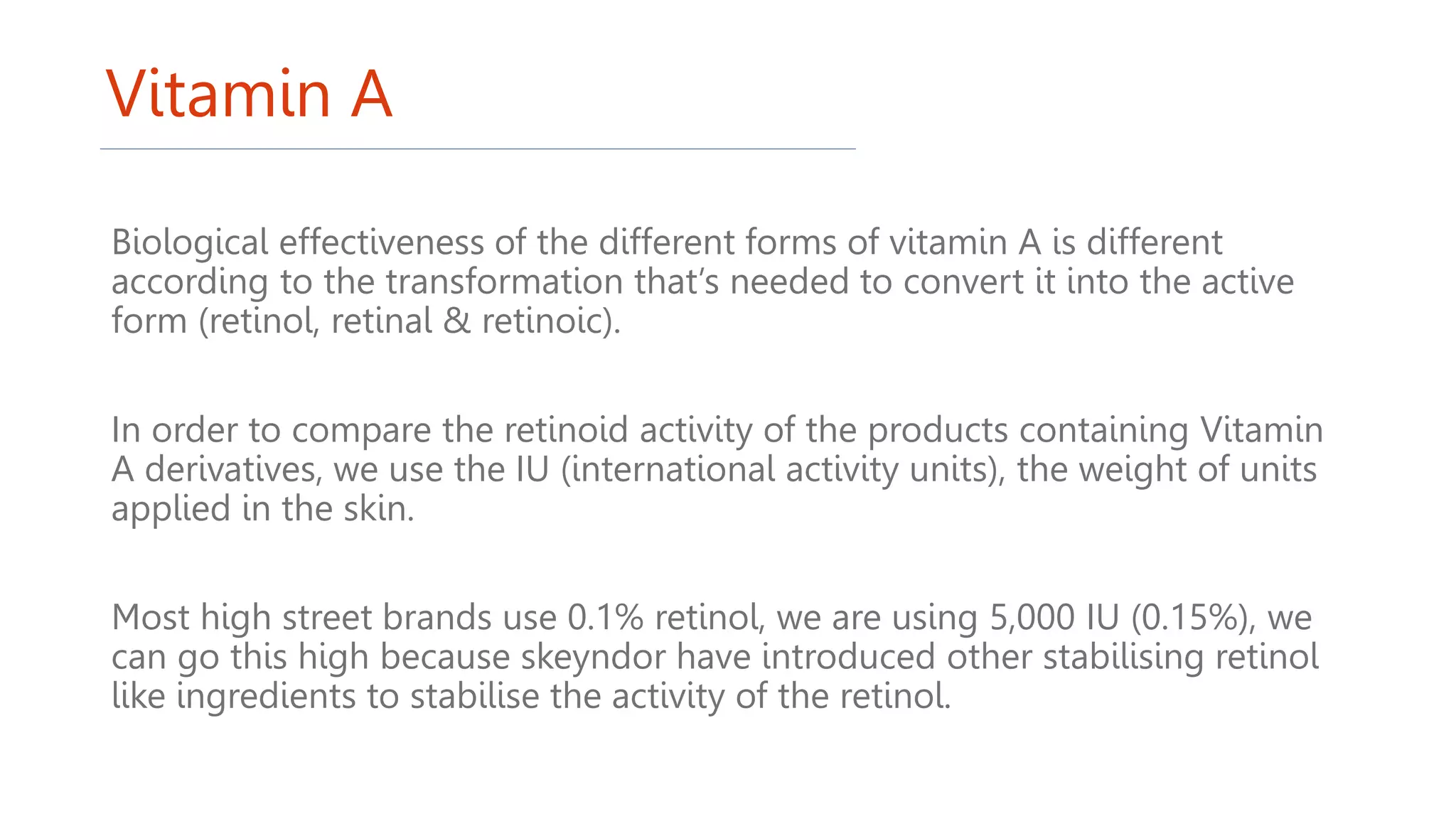 Vitamin A
Biological effectiveness of the different forms of vitamin A is different
according to the transformation that’s needed to convert it into the active
form (retinol, retinal & retinoic).
In order to compare the retinoid activity of the products containing Vitamin
A derivatives, we use the IU (international activity units), the weight of units
applied in the skin.
Most high street brands use 0.1% retinol, we are using 5,000 IU (0.15%), we
can go this high because skeyndor have introduced other stabilising retinol
like ingredients to stabilise the activity of the retinol.
 