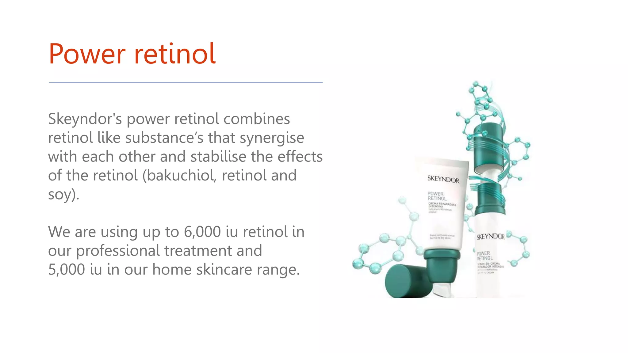 Power retinol
Skeyndor's power retinol combines
retinol like substance’s that synergise
with each other and stabilise the effects
of the retinol (bakuchiol, retinol and
soy).
We are using up to 6,000 iu retinol in
our professional treatment and
5,000 iu in our home skincare range.
 