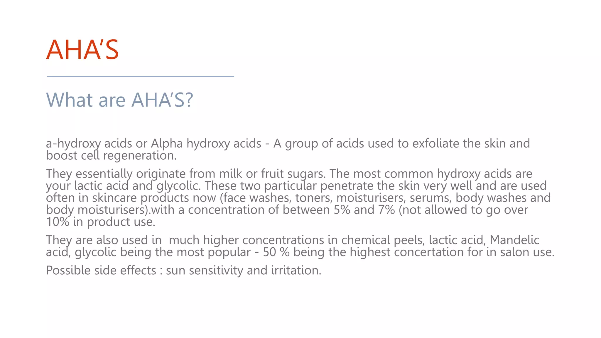 AHA’S
What are AHA’S?
a-hydroxy acids or Alpha hydroxy acids - A group of acids used to exfoliate the skin and
boost cell regeneration.
They essentially originate from milk or fruit sugars. The most common hydroxy acids are
your lactic acid and glycolic. These two particular penetrate the skin very well and are used
often in skincare products now (face washes, toners, moisturisers, serums, body washes and
body moisturisers).with a concentration of between 5% and 7% (not allowed to go over
10% in product use.
They are also used in much higher concentrations in chemical peels, lactic acid, Mandelic
acid, glycolic being the most popular - 50 % being the highest concertation for in salon use.
Possible side effects : sun sensitivity and irritation.
 