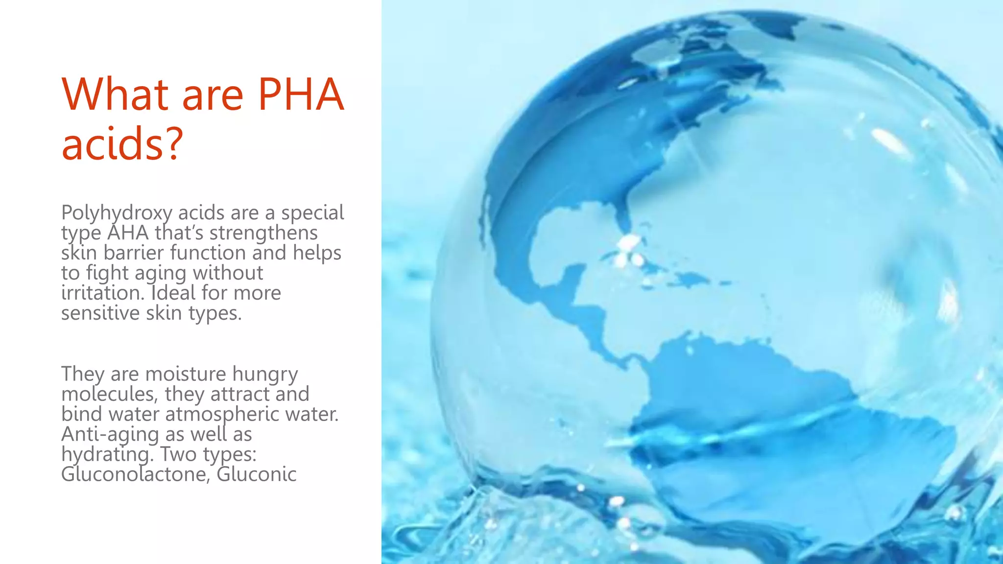 What are PHA
acids?
Polyhydroxy acids are a special
type AHA that’s strengthens
skin barrier function and helps
to fight aging without
irritation. Ideal for more
sensitive skin types.
They are moisture hungry
molecules, they attract and
bind water atmospheric water.
Anti-aging as well as
hydrating. Two types:
Gluconolactone, Gluconic
 