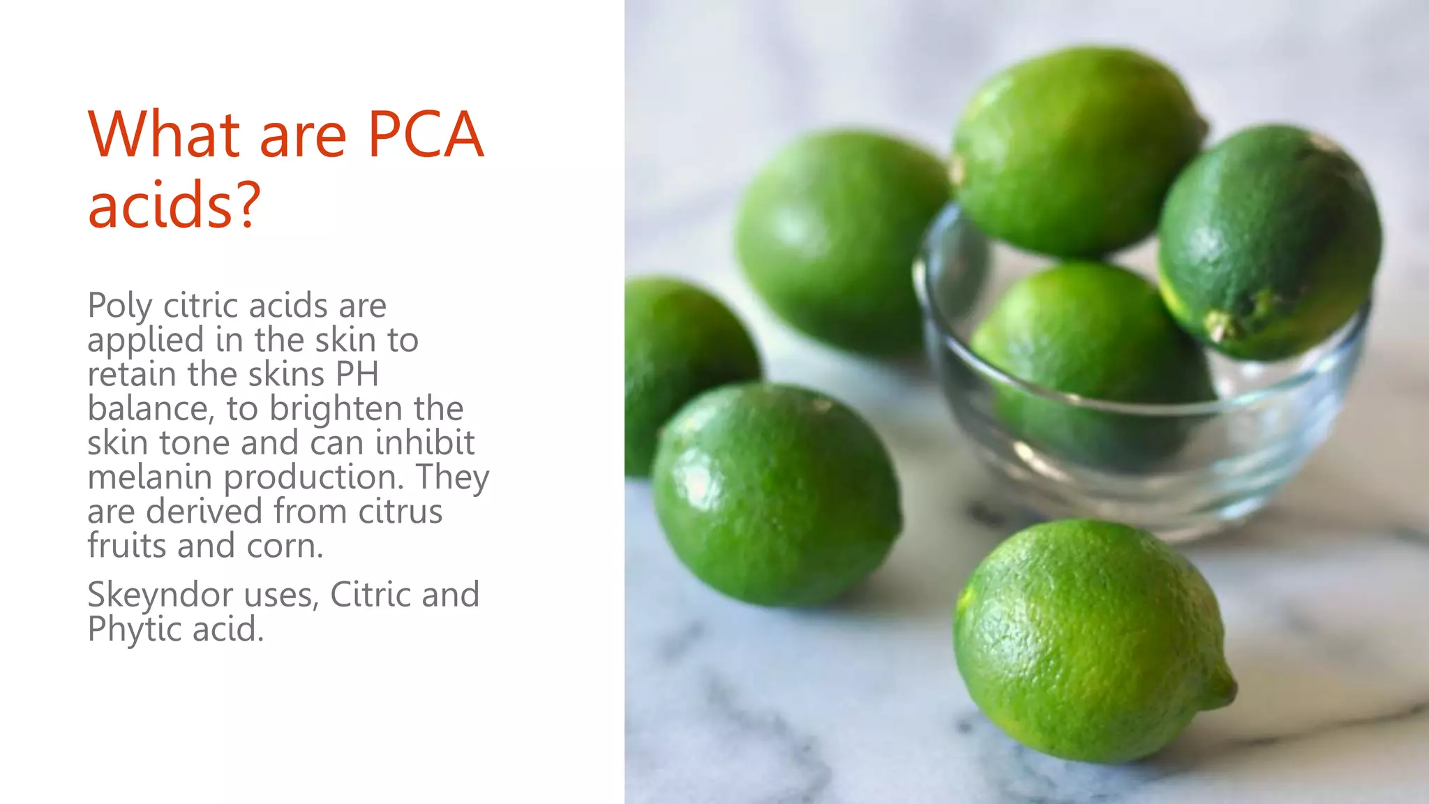 What are PCA
acids?
Poly citric acids are
applied in the skin to
retain the skins PH
balance, to brighten the
skin tone and can inhibit
melanin production. They
are derived from citrus
fruits and corn.
Skeyndor uses, Citric and
Phytic acid.
 