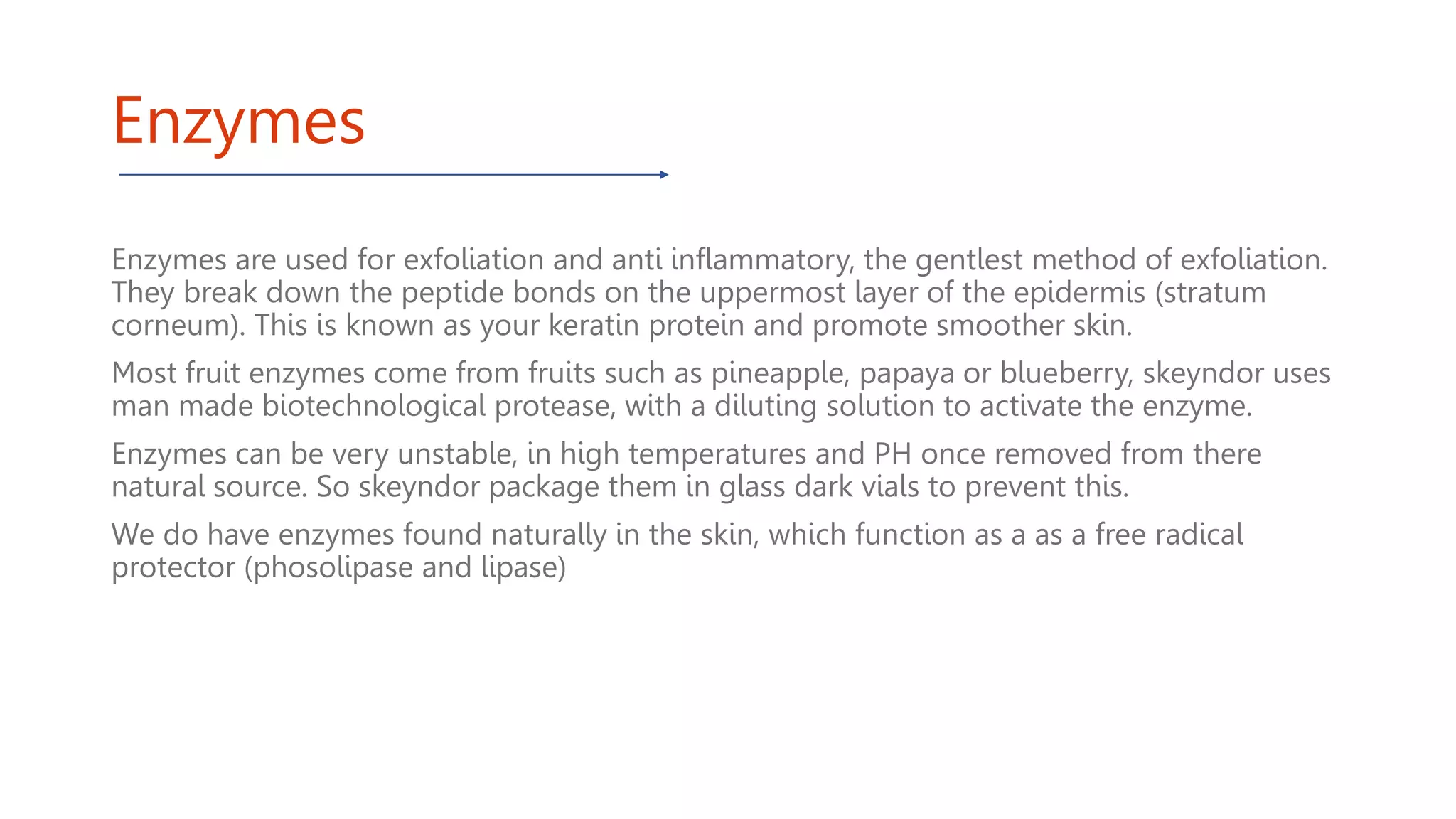 Enzymes
Enzymes are used for exfoliation and anti inflammatory, the gentlest method of exfoliation.
They break down the peptide bonds on the uppermost layer of the epidermis (stratum
corneum). This is known as your keratin protein and promote smoother skin.
Most fruit enzymes come from fruits such as pineapple, papaya or blueberry, skeyndor uses
man made biotechnological protease, with a diluting solution to activate the enzyme.
Enzymes can be very unstable, in high temperatures and PH once removed from there
natural source. So skeyndor package them in glass dark vials to prevent this.
We do have enzymes found naturally in the skin, which function as a as a free radical
protector (phosolipase and lipase)
 