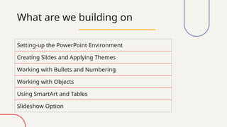 What are we building on
Setting-up the PowerPoint Environment
Creating Slides and Applying Themes
Working with Bullets and Numbering
Working with Objects
Using SmartArt and Tables
Slideshow Option
 