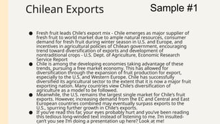 Chilean Exports
● Fresh fruit leads Chile's export mix - Chile emerges as major supplier of
fresh fruit to world market due to ample natural resources, consumer
demand for fresh fruit during winter season in U.S. and Europe, and
incentives in agricultural policies of Chilean government, encouraging
trend toward diversification of exports and development of
nontraditional crops - U.S. Dept. of Agriculture, Economic Research
Service Report
● Chile is among the developing economies taking advantage of these
trends, pursuing a free market economy. This has allowed for
diversification through the expansion of fruit production for export,
especially to the U.S. and Western Europe. Chile has successfully
diversified its agricultural sector to the extent that it is now a major fruit
exporting nation. Many countries view Chile's diversification of
agriculture as a model to be followed.
● Meanwhile, the U.S. remains the largest single market for Chile's fruit
exports. However, increasing demand from the EC and Central and East
European countries combined may eventually surpass exports to the
U.S., spurring further growth in Chile's exports.
● If you’ve read this far, your eyes probably hurt and you’ve been reading
this tedious long-winded text instead of listening to me. I’m insulted-
can’t you see I’m doing a presentation up here? Look at me!
Sample #1
 