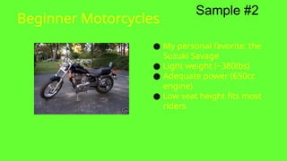 Beginner Motorcycles
● My personal favorite: the
Suzuki Savage
● Light weight (~380lbs)
● Adequate power (650cc
engine)
● Low seat height fits most
riders
Sample #2
 