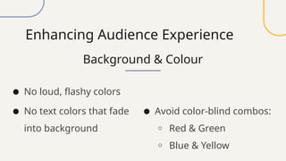 Enhancing Audience Experience
Background & Colour
● No loud, flashy colors
● No text colors that fade
into background
● Avoid color-blind combos:
o Red & Green
o Blue & Yellow
 