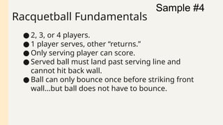 Racquetball Fundamentals
● 2, 3, or 4 players.
● 1 player serves, other “returns.”
● Only serving player can score.
● Served ball must land past serving line and
cannot hit back wall.
● Ball can only bounce once before striking front
wall…but ball does not have to bounce.
Sample #4
 