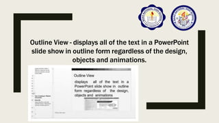 Outline View - displays all of the text in a PowerPoint
slide show in outline form regardless of the design,
objects and animations.
 