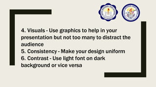 4. Visuals - Use graphics to help in your
presentation but not too many to distract the
audience
5. Consistency - Make your design uniform
6. Contrast - Use light font on dark
background or vice versa
 