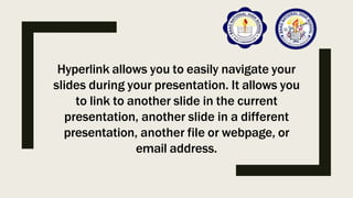 Hyperlink allows you to easily navigate your
slides during your presentation. It allows you
to link to another slide in the current
presentation, another slide in a different
presentation, another file or webpage, or
email address.
 
