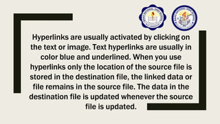 Hyperlinks are usually activated by clicking on
the text or image. Text hyperlinks are usually in
color blue and underlined. When you use
hyperlinks only the location of the source file is
stored in the destination file, the linked data or
file remains in the source file. The data in the
destination file is updated whenever the source
file is updated.
 