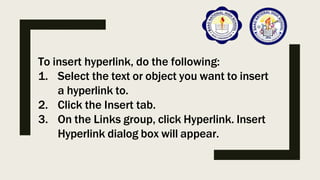 To insert hyperlink, do the following:
1. Select the text or object you want to insert
a hyperlink to.
2. Click the Insert tab.
3. On the Links group, click Hyperlink. Insert
Hyperlink dialog box will appear.
 