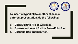 To insert a hyperlink to another slide in a
different presentation, do the following:
a. Click Existing File or Webpage.
b. Browse and select for the PowerPoint file.
c. Click the Bookmark button.
 