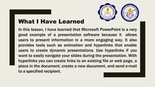 What I Have Learned
In this lesson, I have learned that Microsoft PowerPoint is a very
good example of a presentation software because it allows
users to present information in a more engaging way. It also
provides tools such as animation and hyperlinks that enable
users to create dynamic presentations. Use hyperlinks if you
want to easily navigate your slides during the presentation. With
hyperlinks you can create links to an existing file or web page, a
place in the document, create a new document, and send e-mail
to a specified recipient.
 