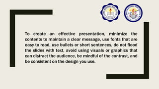 To create an effective presentation, minimize the
contents to maintain a clear message, use fonts that are
easy to read, use bullets or short sentences, do not flood
the slides with text, avoid using visuals or graphics that
can distract the audience, be mindful of the contrast, and
be consistent on the design you use.
 
