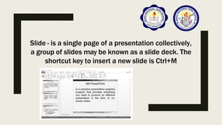 Slide - is a single page of a presentation collectively,
a group of slides may be known as a slide deck. The
shortcut key to insert a new slide is Ctrl+M
 
