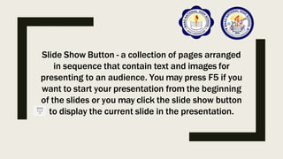 Slide Show Button - a collection of pages arranged
in sequence that contain text and images for
presenting to an audience. You may press F5 if you
want to start your presentation from the beginning
of the slides or you may click the slide show button
to display the current slide in the presentation.
 