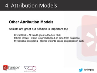 #thinkppc
4. Attribution Models
Other Attribution Models
Assists are great but position is important too
◉First Click - All credit goes to the first click
◉Time Decay - Value is spread based on time from purchase
◉Positional Weighting - Higher weights based on position in path
 