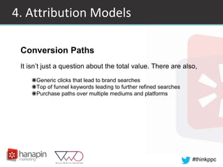 #thinkppc
4. Attribution Models
Conversion Paths
It isn’t just a question about the total value. There are also,
◉Generic clicks that lead to brand searches
◉Top of funnel keywords leading to further refined searches
◉Purchase paths over multiple mediums and platforms
 
