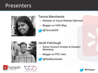 #thinkppc
Presenters
• Taruna Manchanda
– Marketer at Visual Website Optimizer
– Blogger on VWO Blog
– @Taruna2309
• Jacob Fairclough
– Senior Account Analyst at Hanapin
Marketing
– Blogger on PPC Hero
– @RealSecretJake
 