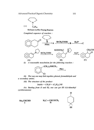 Advanced Practical Organic Chemistry                           101




      (vi)


      Completed sequence of reaction :




      (i)    A reasonable meachnism for the following reaction :




      (ii) The way one may link together, phenol, formaldehyde and
a secondary amine.
      (iii) The structure of the product
                       Indole + CH2O + (C2H5)2NH
      (iv) Starting from (I and II), one can get III (4,4-dimethyl
cyclohexanone)
 