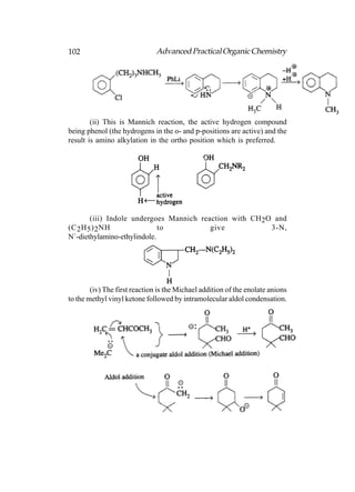 102                            Advanced Practical Organic Chemistry




        (ii) This is Mannich reaction, the active hydrogen compound
being phenol (the hydrogens in the o- and p-positions are active) and the
result is amino alkylation in the ortho position which is preferred.




        (iii) Indole undergoes Mannich reaction with CH 2O and
(C 2 H 5 ) 2 NH              to           give            3-N,
N´-diethylamino-ethylindole.




        (iv) The first reaction is the Michael addition of the enolate anions
to the methyl vinyl ketone followed by intramolecular aldol condensation.
 